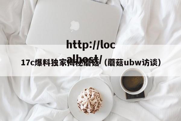 17c爆料独家揭秘蘑菇(蘑菇ubw访谈)